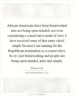 African-Americans have been brainwashed into not being open-minded, not even considering a conservative point of view. I have received some of that same vitriol simply because I am running for the Republican nomination as a conservative. So it’s just brainwashing and people not being open-minded, pure and simple Picture Quote #1