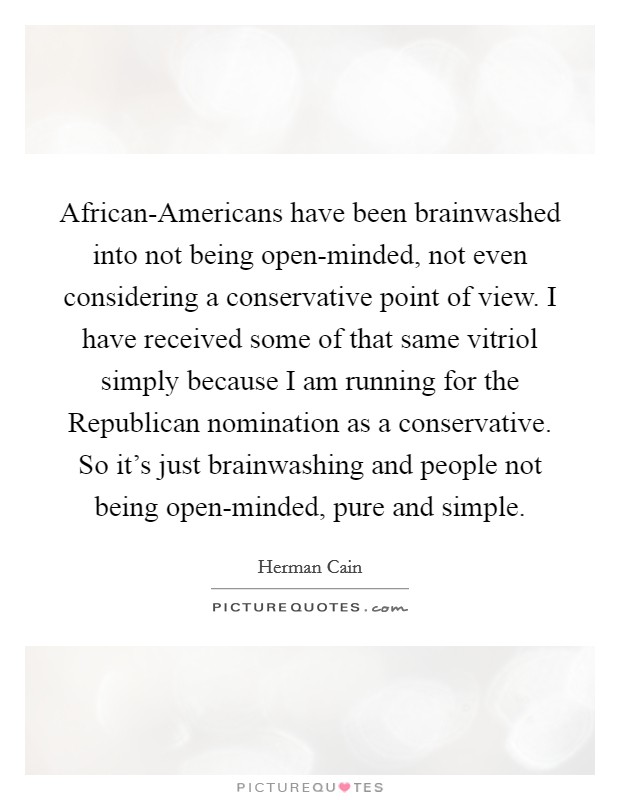 African-Americans have been brainwashed into not being open-minded, not even considering a conservative point of view. I have received some of that same vitriol simply because I am running for the Republican nomination as a conservative. So it's just brainwashing and people not being open-minded, pure and simple Picture Quote #1