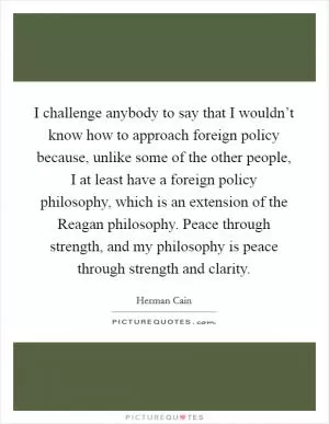 I challenge anybody to say that I wouldn’t know how to approach foreign policy because, unlike some of the other people, I at least have a foreign policy philosophy, which is an extension of the Reagan philosophy. Peace through strength, and my philosophy is peace through strength and clarity Picture Quote #1