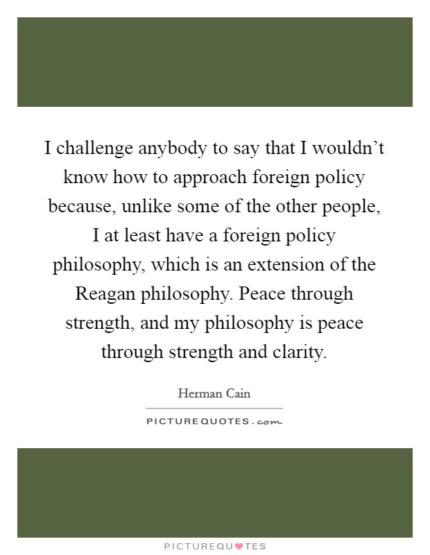 I challenge anybody to say that I wouldn't know how to approach foreign policy because, unlike some of the other people, I at least have a foreign policy philosophy, which is an extension of the Reagan philosophy. Peace through strength, and my philosophy is peace through strength and clarity Picture Quote #1