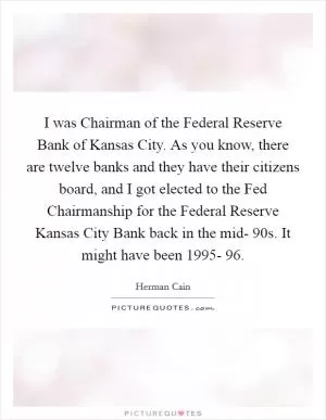 I was Chairman of the Federal Reserve Bank of Kansas City. As you know, there are twelve banks and they have their citizens board, and I got elected to the Fed Chairmanship for the Federal Reserve Kansas City Bank back in the mid- 90s. It might have been 1995- 96 Picture Quote #1