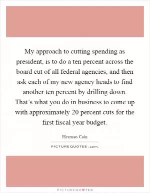 My approach to cutting spending as president, is to do a ten percent across the board cut of all federal agencies, and then ask each of my new agency heads to find another ten percent by drilling down. That’s what you do in business to come up with approximately 20 percent cuts for the first fiscal year budget Picture Quote #1