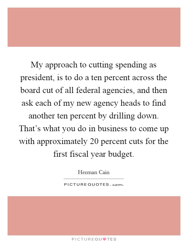 My approach to cutting spending as president, is to do a ten percent across the board cut of all federal agencies, and then ask each of my new agency heads to find another ten percent by drilling down. That's what you do in business to come up with approximately 20 percent cuts for the first fiscal year budget Picture Quote #1