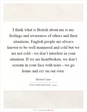 I think what is British about me is my feelings and awareness of others and their situations. English people are always known to be well mannered and cold but we are not cold - we don’t interfere in your situation. If we are heartbroken, we don’t scream in your face with tears - we go home and cry on our own Picture Quote #1