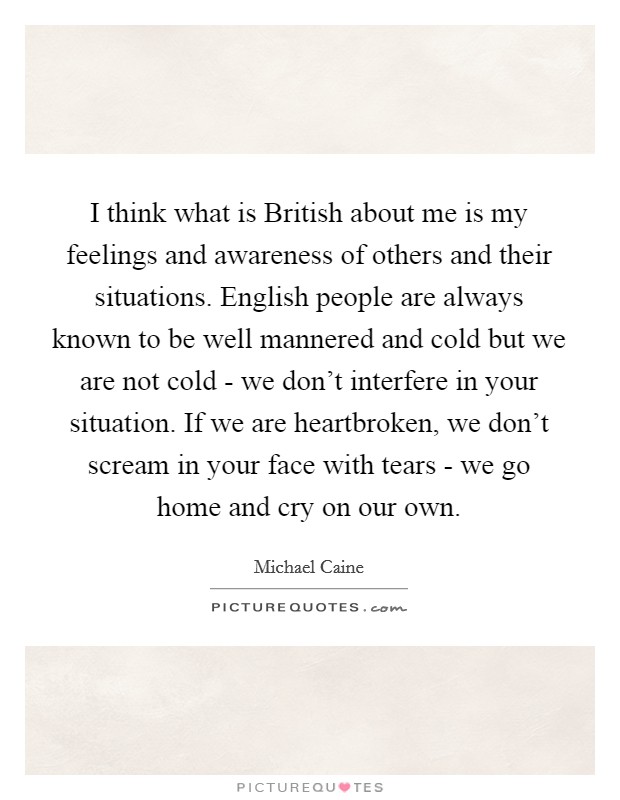 I think what is British about me is my feelings and awareness of others and their situations. English people are always known to be well mannered and cold but we are not cold - we don't interfere in your situation. If we are heartbroken, we don't scream in your face with tears - we go home and cry on our own Picture Quote #1