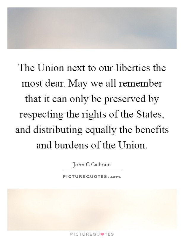 The Union next to our liberties the most dear. May we all remember that it can only be preserved by respecting the rights of the States, and distributing equally the benefits and burdens of the Union Picture Quote #1