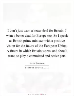I don’t just want a better deal for Britain. I want a better deal for Europe too. So I speak as British prime minister with a positive vision for the future of the European Union. A future in which Britain wants, and should want, to play a committed and active part Picture Quote #1
