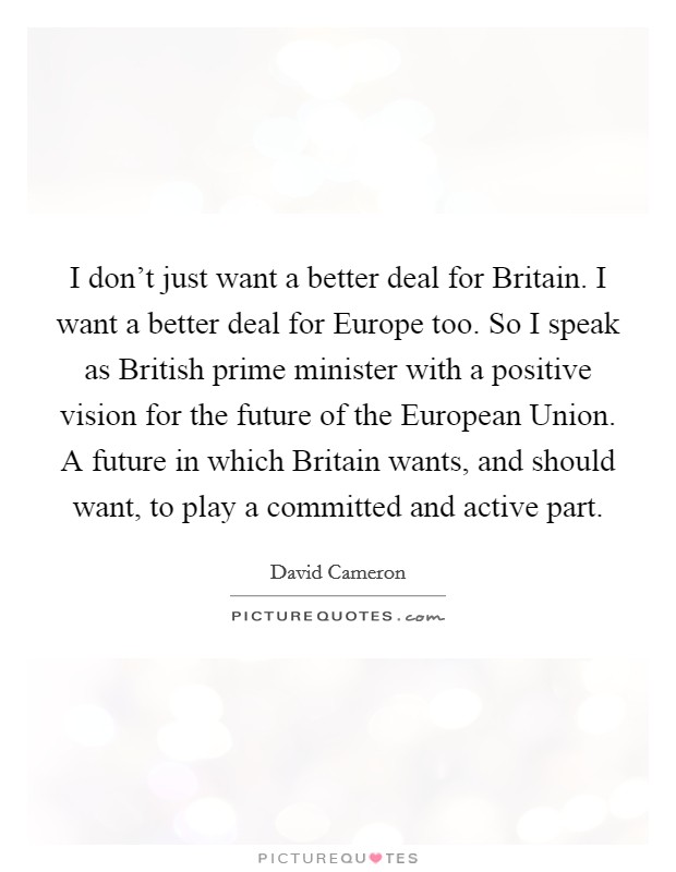 I don't just want a better deal for Britain. I want a better deal for Europe too. So I speak as British prime minister with a positive vision for the future of the European Union. A future in which Britain wants, and should want, to play a committed and active part Picture Quote #1