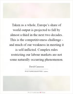 Taken as a whole, Europe’s share of world output is projected to fall by almost a third in the next two decades. This is the competitiveness challenge - and much of our weakness in meeting it is self-inflicted. Complex rules restricting our labour markets are not some naturally occurring phenomenon Picture Quote #1