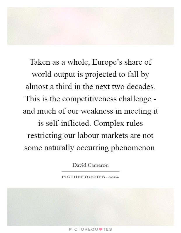 Taken as a whole, Europe's share of world output is projected to fall by almost a third in the next two decades. This is the competitiveness challenge - and much of our weakness in meeting it is self-inflicted. Complex rules restricting our labour markets are not some naturally occurring phenomenon Picture Quote #1