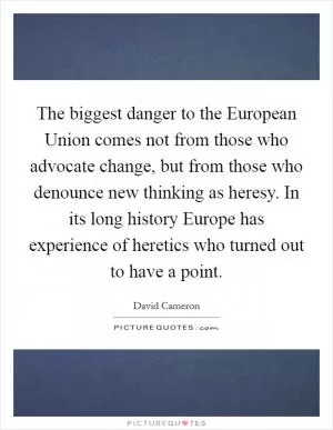 The biggest danger to the European Union comes not from those who advocate change, but from those who denounce new thinking as heresy. In its long history Europe has experience of heretics who turned out to have a point Picture Quote #1