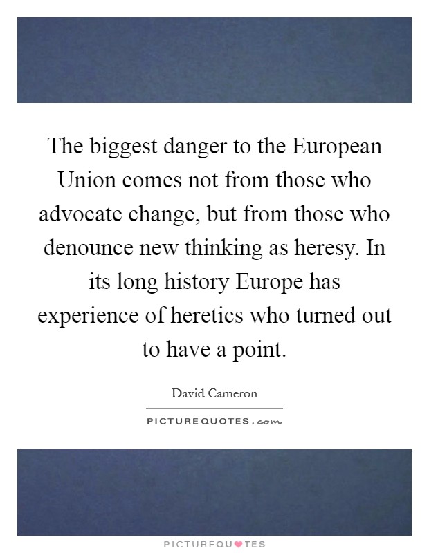 The biggest danger to the European Union comes not from those who advocate change, but from those who denounce new thinking as heresy. In its long history Europe has experience of heretics who turned out to have a point Picture Quote #1