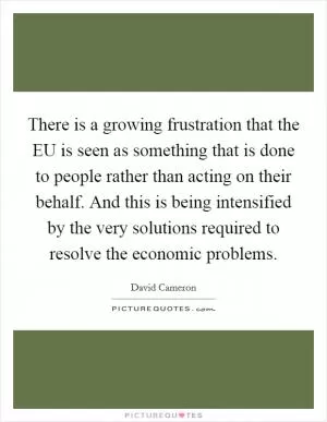 There is a growing frustration that the EU is seen as something that is done to people rather than acting on their behalf. And this is being intensified by the very solutions required to resolve the economic problems Picture Quote #1