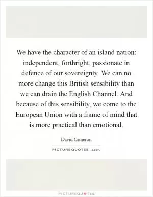 We have the character of an island nation: independent, forthright, passionate in defence of our sovereignty. We can no more change this British sensibility than we can drain the English Channel. And because of this sensibility, we come to the European Union with a frame of mind that is more practical than emotional Picture Quote #1