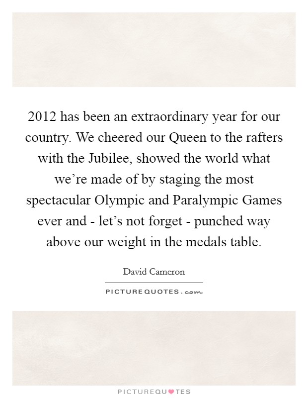 2012 has been an extraordinary year for our country. We cheered our Queen to the rafters with the Jubilee, showed the world what we're made of by staging the most spectacular Olympic and Paralympic Games ever and - let's not forget - punched way above our weight in the medals table Picture Quote #1