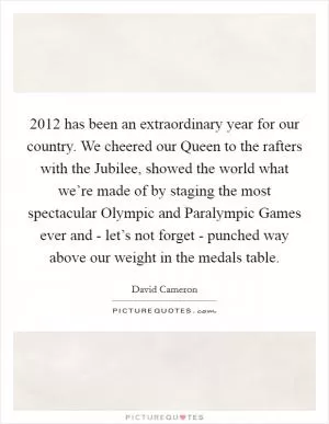 2012 has been an extraordinary year for our country. We cheered our Queen to the rafters with the Jubilee, showed the world what we’re made of by staging the most spectacular Olympic and Paralympic Games ever and - let’s not forget - punched way above our weight in the medals table Picture Quote #1