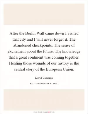 After the Berlin Wall came down I visited that city and I will never forget it. The abandoned checkpoints. The sense of excitement about the future. The knowledge that a great continent was coming together. Healing those wounds of our history is the central story of the European Union Picture Quote #1