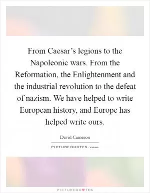 From Caesar’s legions to the Napoleonic wars. From the Reformation, the Enlightenment and the industrial revolution to the defeat of nazism. We have helped to write European history, and Europe has helped write ours Picture Quote #1