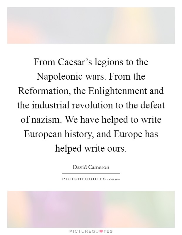 From Caesar's legions to the Napoleonic wars. From the Reformation, the Enlightenment and the industrial revolution to the defeat of nazism. We have helped to write European history, and Europe has helped write ours Picture Quote #1