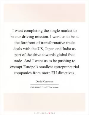 I want completing the single market to be our driving mission. I want us to be at the forefront of transformative trade deals with the US, Japan and India as part of the drive towards global free trade. And I want us to be pushing to exempt Europe’s smallest entrepreneurial companies from more EU directives Picture Quote #1
