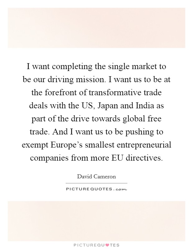 I want completing the single market to be our driving mission. I want us to be at the forefront of transformative trade deals with the US, Japan and India as part of the drive towards global free trade. And I want us to be pushing to exempt Europe's smallest entrepreneurial companies from more EU directives Picture Quote #1