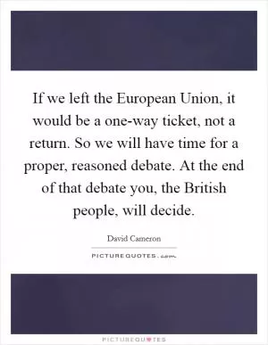 If we left the European Union, it would be a one-way ticket, not a return. So we will have time for a proper, reasoned debate. At the end of that debate you, the British people, will decide Picture Quote #1