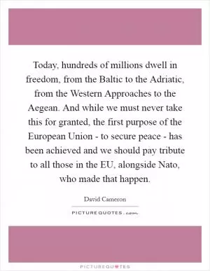 Today, hundreds of millions dwell in freedom, from the Baltic to the Adriatic, from the Western Approaches to the Aegean. And while we must never take this for granted, the first purpose of the European Union - to secure peace - has been achieved and we should pay tribute to all those in the EU, alongside Nato, who made that happen Picture Quote #1