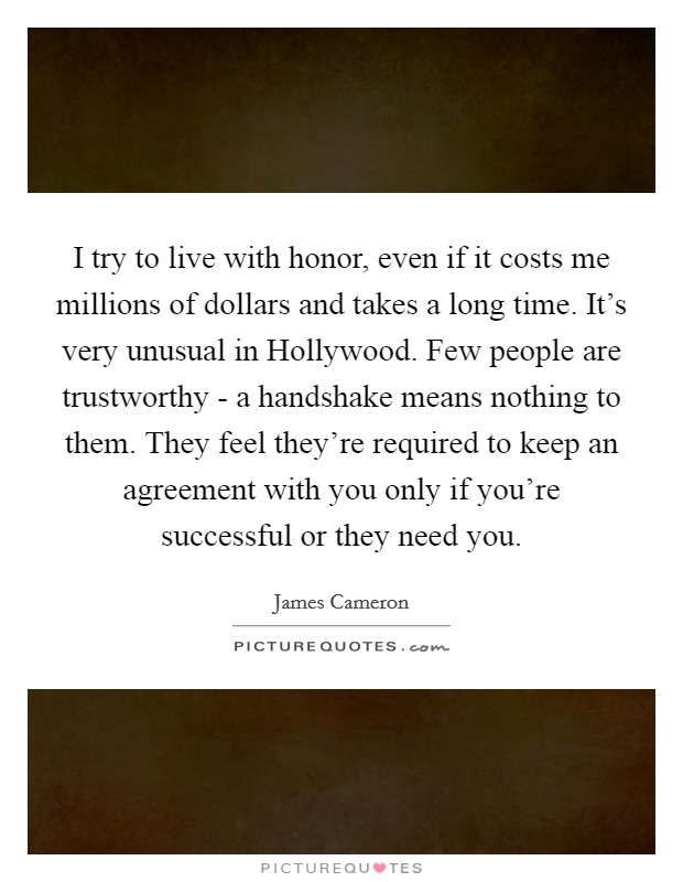 I try to live with honor, even if it costs me millions of dollars and takes a long time. It's very unusual in Hollywood. Few people are trustworthy - a handshake means nothing to them. They feel they're required to keep an agreement with you only if you're successful or they need you Picture Quote #1