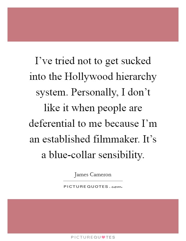 I've tried not to get sucked into the Hollywood hierarchy system. Personally, I don't like it when people are deferential to me because I'm an established filmmaker. It's a blue-collar sensibility Picture Quote #1