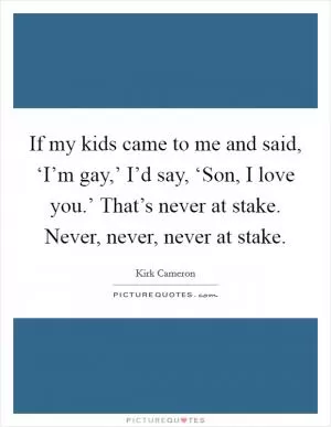 If my kids came to me and said, ‘I’m gay,’ I’d say, ‘Son, I love you.’ That’s never at stake. Never, never, never at stake Picture Quote #1