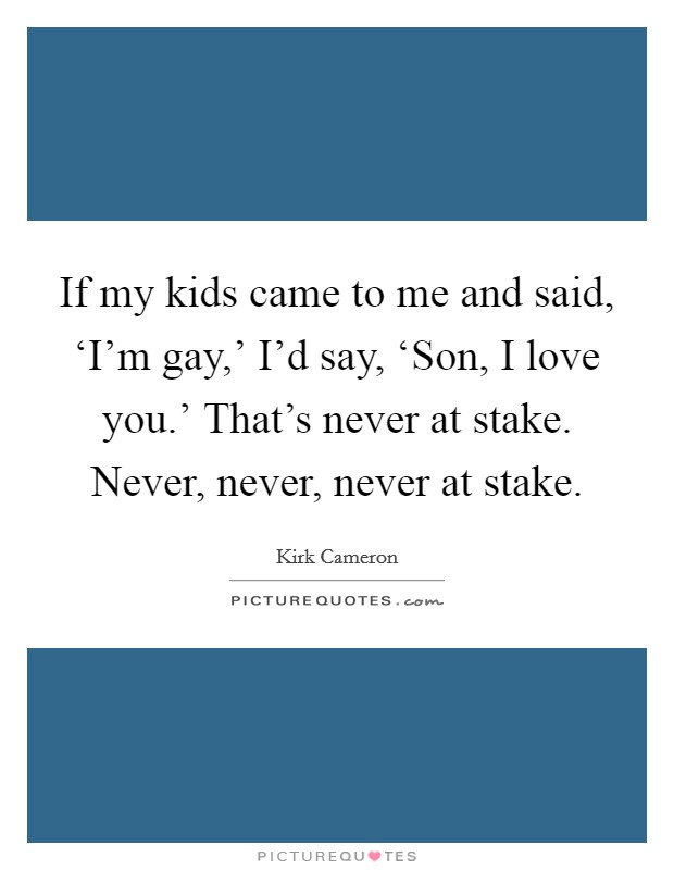 If my kids came to me and said, ‘I'm gay,' I'd say, ‘Son, I love you.' That's never at stake. Never, never, never at stake Picture Quote #1