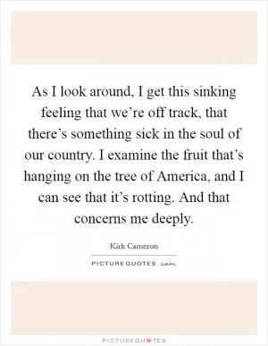 As I look around, I get this sinking feeling that we’re off track, that there’s something sick in the soul of our country. I examine the fruit that’s hanging on the tree of America, and I can see that it’s rotting. And that concerns me deeply Picture Quote #1