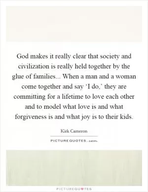 God makes it really clear that society and civilization is really held together by the glue of families... When a man and a woman come together and say ‘I do,’ they are committing for a lifetime to love each other and to model what love is and what forgiveness is and what joy is to their kids Picture Quote #1