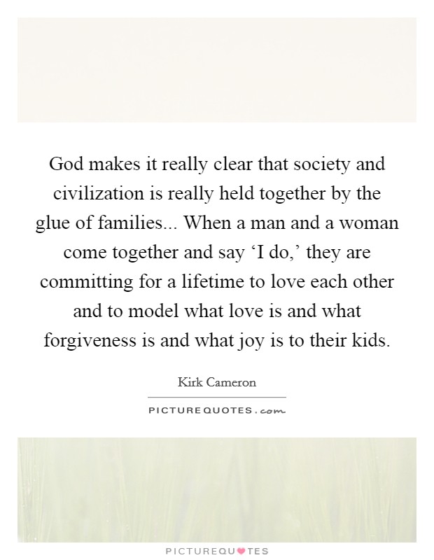 God makes it really clear that society and civilization is really held together by the glue of families... When a man and a woman come together and say ‘I do,' they are committing for a lifetime to love each other and to model what love is and what forgiveness is and what joy is to their kids Picture Quote #1