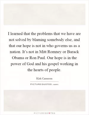 I learned that the problems that we have are not solved by blaming somebody else, and that our hope is not in who governs us as a nation. It’s not in Mitt Romney or Barack Obama or Ron Paul. Our hope is in the power of God and his gospel working in the hearts of people Picture Quote #1