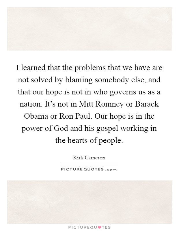 I learned that the problems that we have are not solved by blaming somebody else, and that our hope is not in who governs us as a nation. It's not in Mitt Romney or Barack Obama or Ron Paul. Our hope is in the power of God and his gospel working in the hearts of people Picture Quote #1