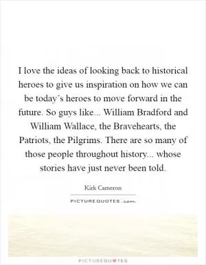 I love the ideas of looking back to historical heroes to give us inspiration on how we can be today’s heroes to move forward in the future. So guys like... William Bradford and William Wallace, the Bravehearts, the Patriots, the Pilgrims. There are so many of those people throughout history... whose stories have just never been told Picture Quote #1