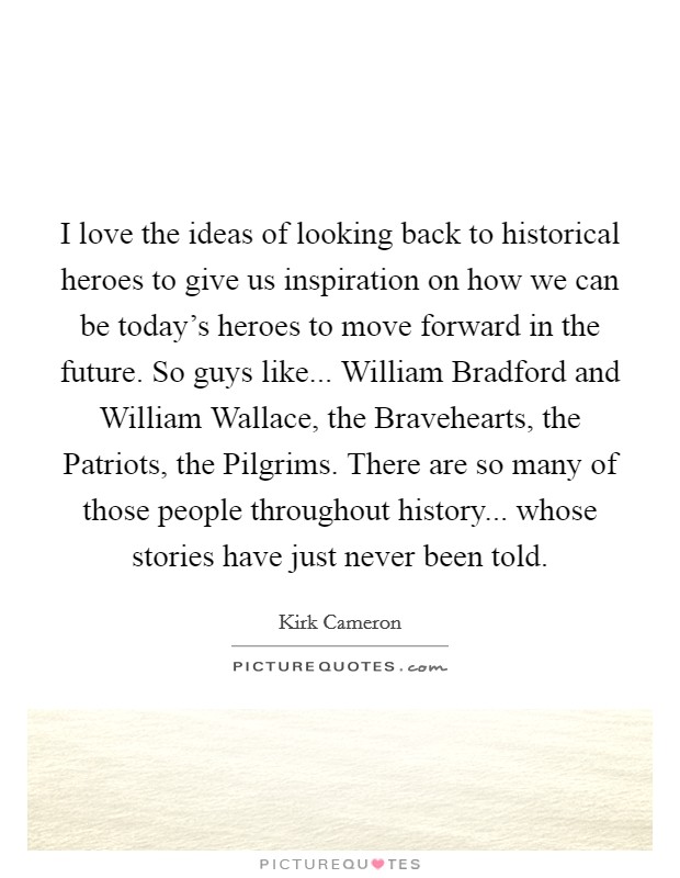 I love the ideas of looking back to historical heroes to give us inspiration on how we can be today's heroes to move forward in the future. So guys like... William Bradford and William Wallace, the Bravehearts, the Patriots, the Pilgrims. There are so many of those people throughout history... whose stories have just never been told Picture Quote #1