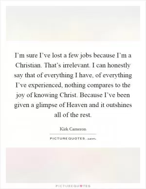 I’m sure I’ve lost a few jobs because I’m a Christian. That’s irrelevant. I can honestly say that of everything I have, of everything I’ve experienced, nothing compares to the joy of knowing Christ. Because I’ve been given a glimpse of Heaven and it outshines all of the rest Picture Quote #1