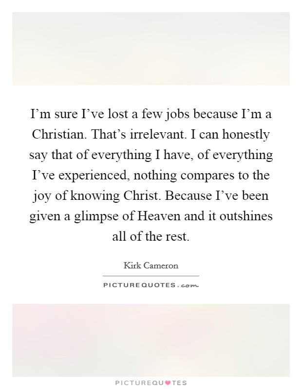 I'm sure I've lost a few jobs because I'm a Christian. That's irrelevant. I can honestly say that of everything I have, of everything I've experienced, nothing compares to the joy of knowing Christ. Because I've been given a glimpse of Heaven and it outshines all of the rest Picture Quote #1