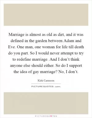 Marriage is almost as old as dirt, and it was defined in the garden between Adam and Eve. One man, one woman for life till death do you part. So I would never attempt to try to redefine marriage. And I don’t think anyone else should either. So do I support the idea of gay marriage? No, I don’t Picture Quote #1