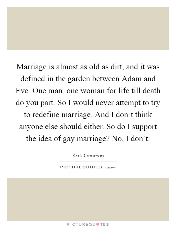 Marriage is almost as old as dirt, and it was defined in the garden between Adam and Eve. One man, one woman for life till death do you part. So I would never attempt to try to redefine marriage. And I don't think anyone else should either. So do I support the idea of gay marriage? No, I don't Picture Quote #1