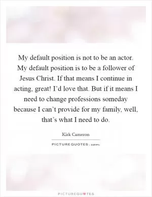 My default position is not to be an actor. My default position is to be a follower of Jesus Christ. If that means I continue in acting, great! I’d love that. But if it means I need to change professions someday because I can’t provide for my family, well, that’s what I need to do Picture Quote #1
