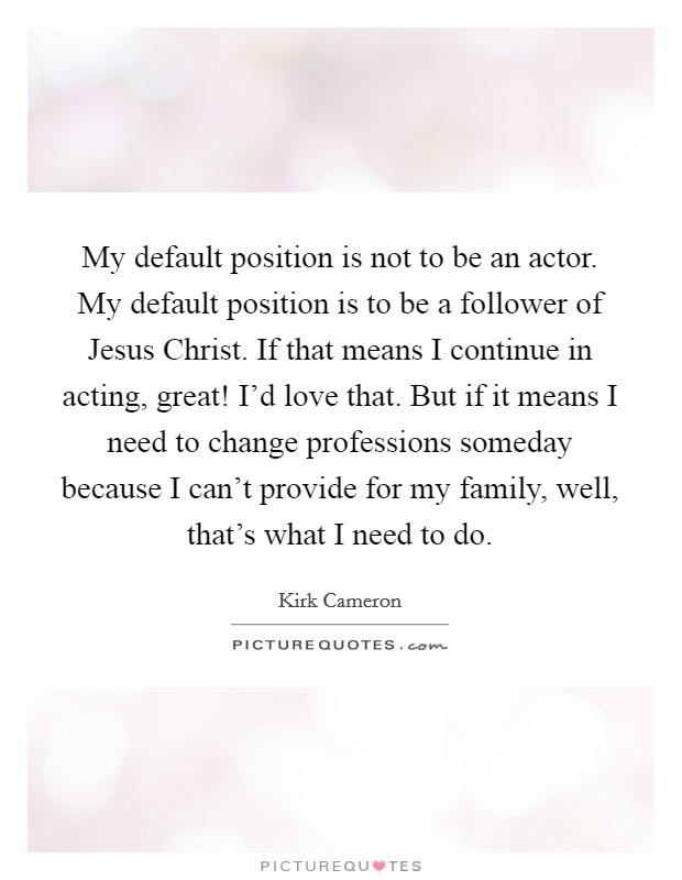 My default position is not to be an actor. My default position is to be a follower of Jesus Christ. If that means I continue in acting, great! I'd love that. But if it means I need to change professions someday because I can't provide for my family, well, that's what I need to do Picture Quote #1