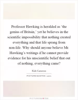Professor Hawking is heralded as ‘the genius of Britain,’ yet he believes in the scientific impossibility that nothing created everything and that life sprang from non-life. Why should anyone believe Mr. Hawking’s writings if he cannot provide evidence for his unscientific belief that out of nothing, everything came? Picture Quote #1
