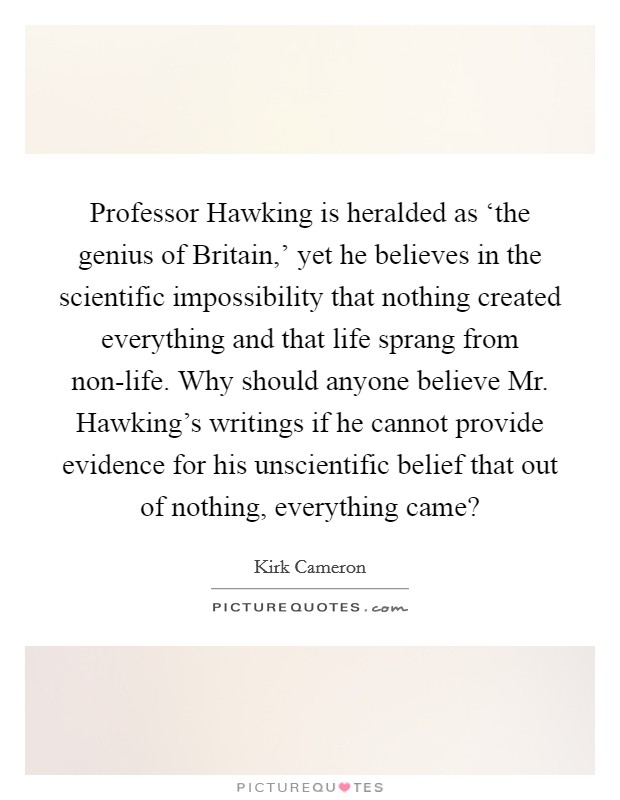 Professor Hawking is heralded as ‘the genius of Britain,' yet he believes in the scientific impossibility that nothing created everything and that life sprang from non-life. Why should anyone believe Mr. Hawking's writings if he cannot provide evidence for his unscientific belief that out of nothing, everything came? Picture Quote #1