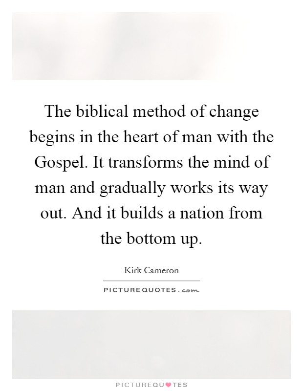 The biblical method of change begins in the heart of man with the Gospel. It transforms the mind of man and gradually works its way out. And it builds a nation from the bottom up Picture Quote #1