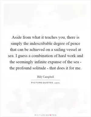 Aside from what it teaches you, there is simply the indescribable degree of peace that can be achieved on a sailing vessel at sea. I guess a combination of hard work and the seemingly infinite expanse of the sea - the profound solitude - that does it for me Picture Quote #1