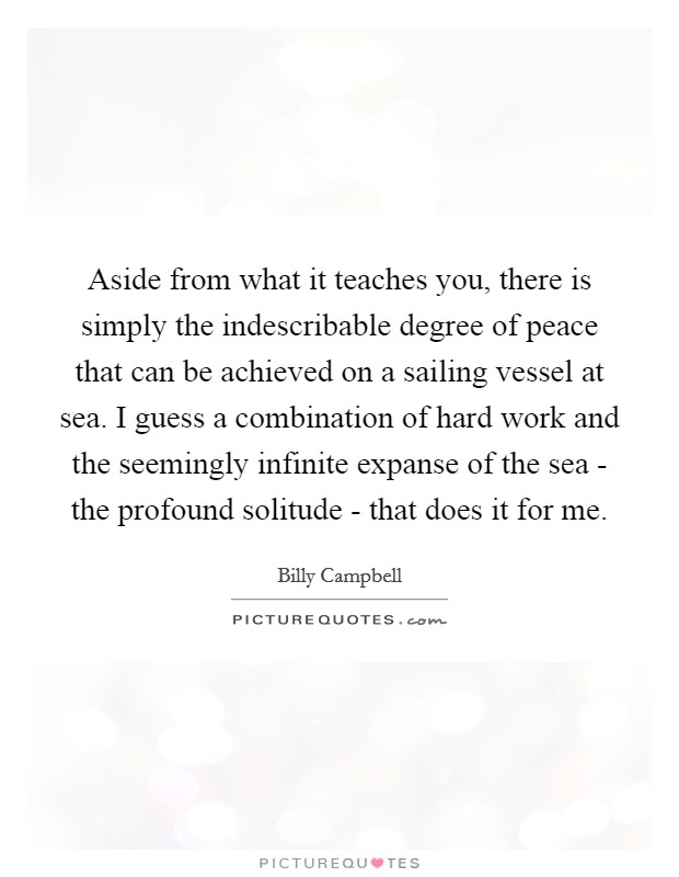 Aside from what it teaches you, there is simply the indescribable degree of peace that can be achieved on a sailing vessel at sea. I guess a combination of hard work and the seemingly infinite expanse of the sea - the profound solitude - that does it for me Picture Quote #1