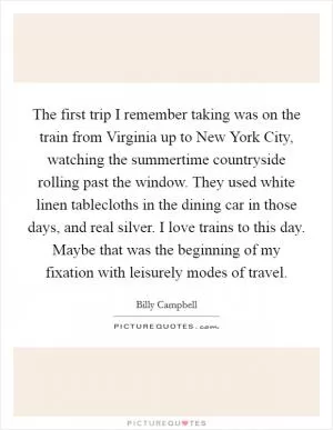 The first trip I remember taking was on the train from Virginia up to New York City, watching the summertime countryside rolling past the window. They used white linen tablecloths in the dining car in those days, and real silver. I love trains to this day. Maybe that was the beginning of my fixation with leisurely modes of travel Picture Quote #1